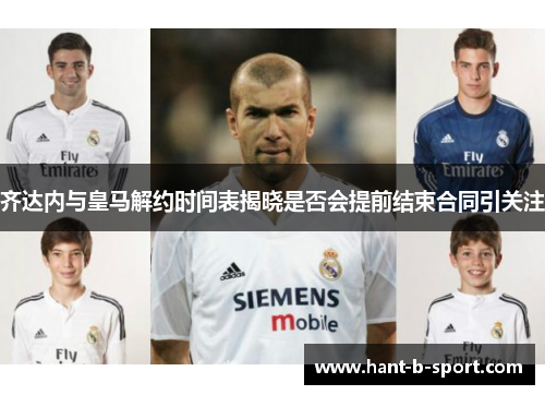 齐达内与皇马解约时间表揭晓是否会提前结束合同引关注