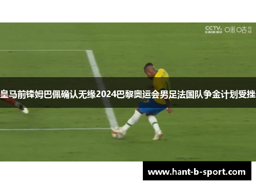 皇马前锋姆巴佩确认无缘2024巴黎奥运会男足法国队争金计划受挫