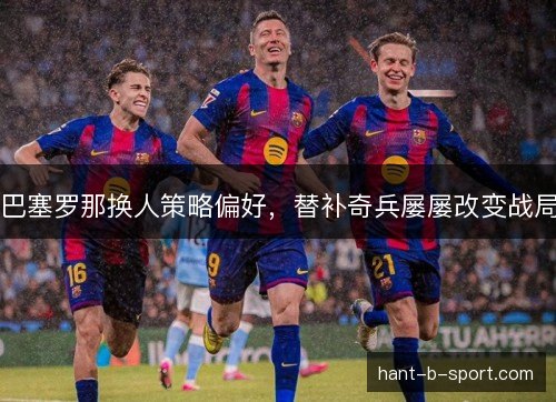 巴塞罗那换人策略偏好，替补奇兵屡屡改变战局